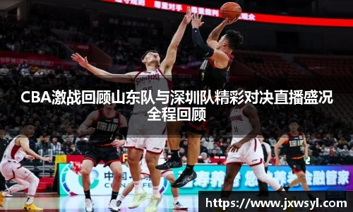 CBA激战回顾山东队与深圳队精彩对决直播盛况全程回顾